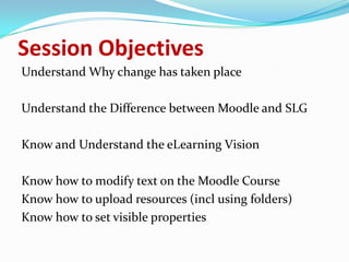Session Objectives
Understand Why change has taken place

Understand the Difference between Moodle and SLG

Know and Understand the eLearning Vision

Know how to modify text on the Moodle Course
Know how to upload resources (incl using folders)
Know how to set visible properties
 