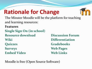 Rationale for Change
The Minster Moodle will be the platform for teaching
and learning resources:
Features
Single Sign On (in school)
Resource download              Discussion Forum
Wiki                           Differentiation
Quizzes                        Gradebooks
Surveys                        Web Pages
Embed Video                    Web Links

Moodle is free (Open Source Software)
 