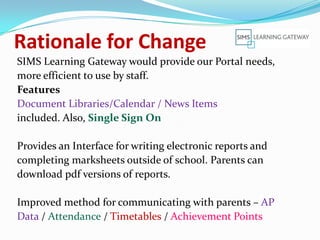 Rationale for Change
SIMS Learning Gateway would provide our Portal needs,
more efficient to use by staff.
Features
Document Libraries/Calendar / News Items
included. Also, Single Sign On

Provides an Interface for writing electronic reports and
completing marksheets outside of school. Parents can
download pdf versions of reports.

Improved method for communicating with parents – AP
Data / Attendance / Timetables / Achievement Points
 