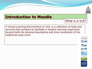 Introduction to Moodle
                                                    What is a VLE?

A Virtual Learning Environment or VLE, is a collection of tools and
services that combine to facilitate a student learning experience
beyond both the physical boundaries and time constraints of the
traditional class room.
 