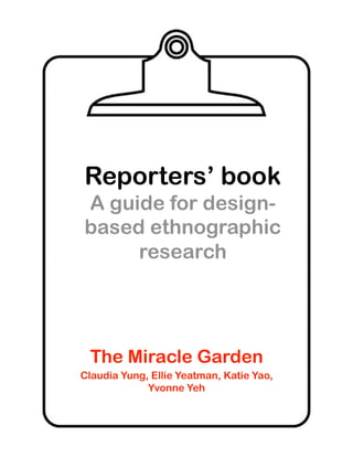 Reporters’ book
A guide for design-
based ethnographic
     research




 The Miracle Garden
Claudia Yung, Ellie Yeatman, Katie Yao,
             Yvonne Yeh
 