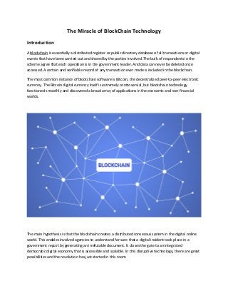 The Miracle of BlockChain Technology
Introduction
A blockchain is essentially a distributed register or public directory database of all transactions or digital
events that have been carried out and shared by the parties involved. The bulk of respondents in the
scheme agree that each operation is in the government leader. And data can never be deleted once
accessed. A certain and verifiable record of any transaction ever made is included in the blockchain.
The most common instance of blockchain software is Bitcoin, the decentralized peer-to-peer electronic
currency. The Bitcoin digital currency itself is extremely controversial, but blockchain technology
functioned smoothly and discovered a broad array of applications in the economic and non-financial
worlds.
The main hypothesis is that the blockchain creates a distributed consensus system in the digital online
world. This enables involved agencies to understand for sure that a digital incident took place in a
government report by generating an irrefutable document. It closes the gate to an integrated
democratic digital economy that is accessible and scalable. In this disruptive technology, there are great
possibilities and the revolution has just started in this room.
 