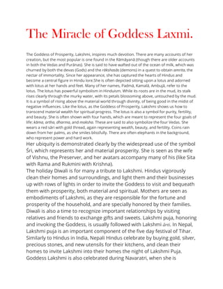 The Miracle of Goddess Laxmi.
The Goddess of Prosperity, Lakshmi, inspires much devotion. There are many accounts of her
creation, but the most popular is one found in the Rāmāyanā (though there are older accounts
in both the Vedas and Purānas). She is said to have wafted out of the ocean of milk, which was
churned by both the devas (Gods) and the rākshasās (demons) in a quest to obtain amrita, the
nectar of immortality. Since her appearance, she has captured the hearts of Hindus and
become a central figure in Hindu lore.She is often depicted sitting upon a lotus and adorned
with lotus at her hands and feet. Many of her names, Padmā, Kamalā, Ambujā, refer to the
lotus. The lotus has powerful symbolism in Hinduism. While its roots are in the mud, its stalk
rises clearly through the murky water, with its petals blossoming above, untouched by the mud.
It is a symbol of rising above the material world through divinity, of being good in the midst of
negative influences. Like the lotus, as the Goddess of Prosperity, Lakshmi shows us how to
transcend material wealth for spiritual progress. The lotus is also a symbol for purity, fertility,
and beauty. She is often shown with four hands, which are meant to represent the four goals of
life: kāma, artha, dharma, and moksha. These are said to also symbolize the four Vedas. She
wears a red sāri with gold thread, again representing wealth, beauty, and fertility. Coins rain
down from her palms, as she smiles blissfully. There are often elephants in the background,
who represent power and hard work.
Her ubiquity is demonstrated clearly by the widespread use of the symbol
Śri, which represents her and material prosperity. She is seen as the wife
of Vishnu, the Preserver, and her avatars accompany many of his (like Sita
with Rama and Rukmini with Krishna).
The holiday Diwali is for many a tribute to Lakshmi. Hindus vigorously
clean their homes and surroundings, and light them and their businesses
up with rows of lights in order to invite the Goddess to visit and bequeath
them with prosperity, both material and spiritual. Mothers are seen as
embodiments of Lakshmi, as they are responsible for the fortune and
prosperity of the household, and are specially honored by their families.
Diwali is also a time to recognize important relationships by visiting
relatives and friends to exchange gifts and sweets. Lakshmi puja, honoring
and invoking the Goddess, is usually followed with Lakshmi ārti. In Nepal,
Lakshmi puja is an important component of the five day festival of Tihar.
Similarly to Hindus in India, Nepali Hindus celebrate by buying gold, silver,
precious stones, and new utensils for their kitchens, and clean their
homes to invite Lakshmi into their homes the night of Lakshmi Puja.
Goddess Lakshmi is also celebrated during Navaratri, when she is
 