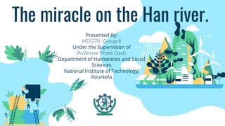 The miracle on the Han river.
Presented By:
HS1270- Group II
Under the Supervision of
Professor Preeti Dash
Department of Humanities and Social
Sciences
National Institute of Technology,
Rourkela
 
