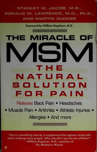 STANLEY W. JACOB, M.O.,
RONALD M. LAWRENCE, M.D., Ph.O.,
AND MARTIN ZUCKER
Foreword by William Regelson, M.D.
THE MIRACLE OF
MSM
THE
N AT URAL
SOLUTION
FOR PA I N
Relieves Back Pain • Headaches
• Muscle Pain • Arthritis • Athletic Injuries •
Allergies • And more
"Here is something natural, a supplement that appears to be safe
and is helping many people. Why shouldn't you be one of them?"
—William Regelson, M.D., coauthor of
1 The Melatonin Miracle
 