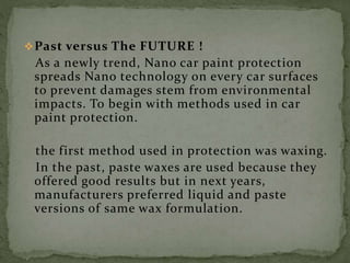 Past versus The FUTURE !
As a newly trend, Nano car paint protection
spreads Nano technology on every car surfaces
to prevent damages stem from environmental
impacts. To begin with methods used in car
paint protection.
the first method used in protection was waxing.
In the past, paste waxes are used because they
offered good results but in next years,
manufacturers preferred liquid and paste
versions of same wax formulation.
 