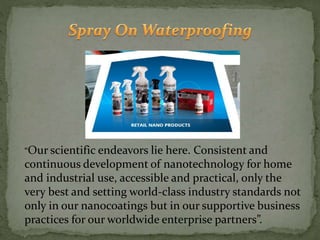 “Our scientific endeavors lie here. Consistent and
continuous development of nanotechnology for home
and industrial use, accessible and practical, only the
very best and setting world-class industry standards not
only in our nanocoatings but in our supportive business
practices for our worldwide enterprise partners”.
 