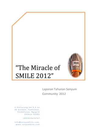 “The Miracle of
SMILE 2012”
                         Laporan Tahunan Senyum
                         Community 2012


Jl Kaliurang km 9,3 no
26 Gandok, Tambakan,
   Sinduharjo, Ngaglik
         Sleman 55581

       (0274)9670797

info@senyumkita.com,
 www.senyumkita.com
 
