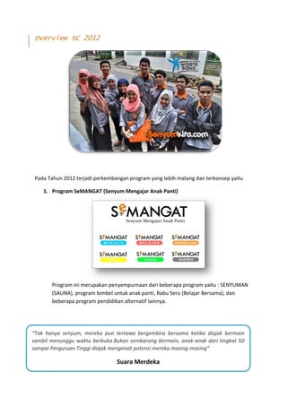 Overview SC 2012




 Pada Tahun 2012 terjadi perkembangan program yang lebih matang dan terkonsep yaitu

    1. Program SeMANGAT (Senyum Mengajar Anak Panti)




       Program ini merupakan penyempurnaan dari beberapa program yaitu : SENYUMAN
       (SAUNA), program bimbel untuk anak panti, Rabu Seru (Belajar Bersama), dan
       beberapa program pendidikan alternatif lainnya.




“Tak hanya senyum, mereka pun tertawa bergembira bersama ketika diajak bermain
sambil menunggu waktu berbuka.Bukan sembarang bermain, anak-anak dari tingkat SD
sampai Perguruan Tinggi diajak mengenali potensi mereka masing-masing”

                                  Suara Merdeka
                          Dwi Kartika Sari (Owner Goeboex Coffe)
 