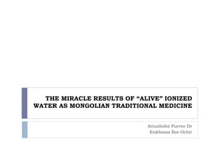 THE MIRACLE RESULTS OF “ALIVE” IONIZED 
WATER AS MONGOLIAN TRADITIONAL MEDICINE 
Ariunbolor Purvee Dr 
Enkhmaa Bat-Ochir 
 