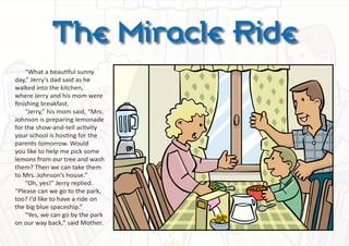 The Miracle Ride
    “What a beautiful sunny
day,” Jerry’s dad said as he
walked into the kitchen,
where Jerry and his mom were
finishing breakfast.
    “Jerry,” his mom said, “Mrs.
Johnson is preparing lemonade
for the show-and-tell activity
your school is hosting for the
parents tomorrow. Would
you like to help me pick some
lemons from our tree and wash
them? Then we can take them
to Mrs. Johnson’s house.”
    “Oh, yes!” Jerry replied.
“Please can we go to the park,
too? I’d like to have a ride on
the big blue spaceship.”
    “Yes, we can go by the park
on our way back,” said Mother.
 
