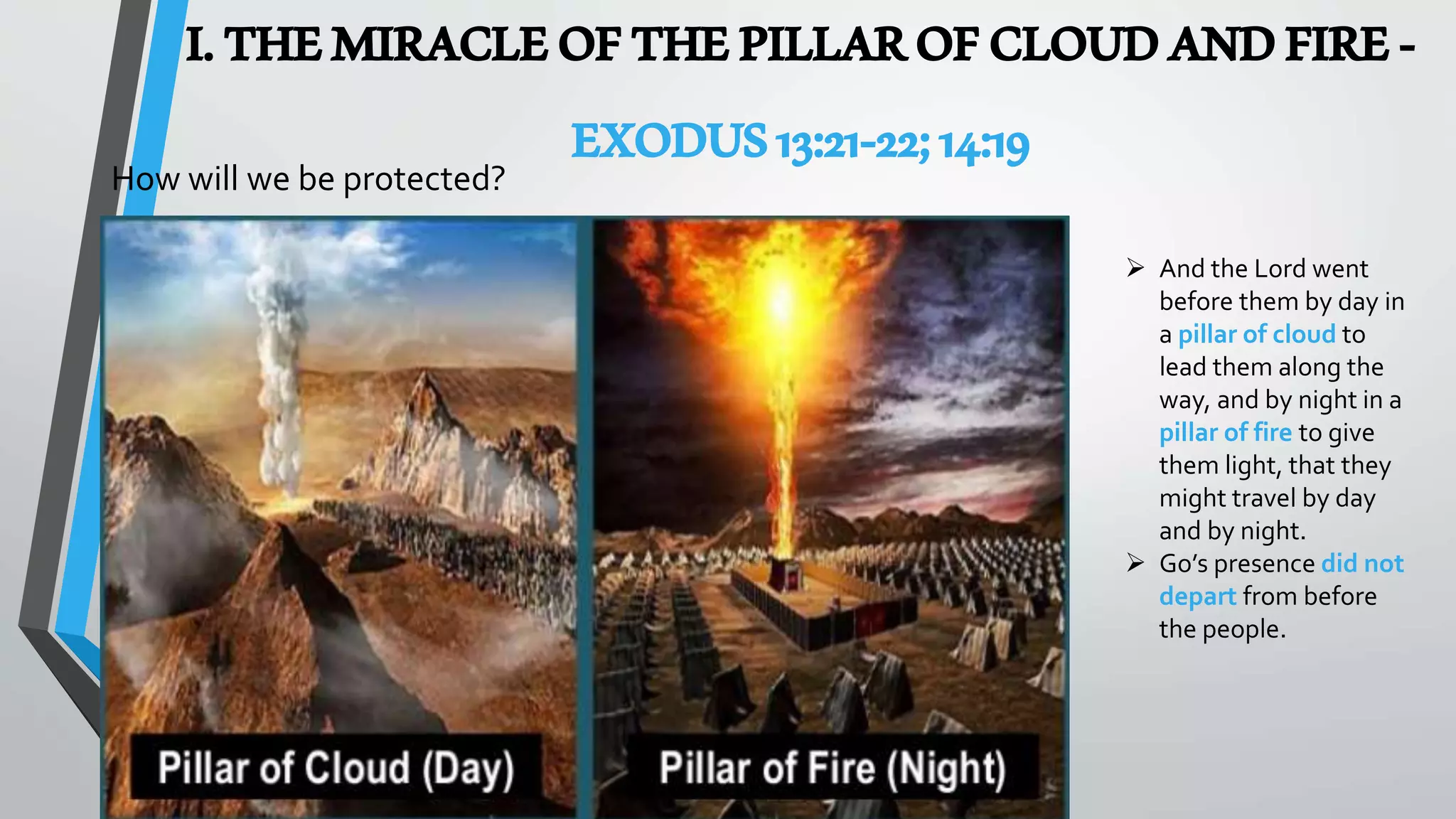 I.THEMIRACLEOFTHEPILLAROFCLOUDANDFIRE-
EXODUS13:21-22;14:19
 And the Lord went
before them by day in
a pillar of cloud to
lead them along the
way, and by night in a
pillar of fire to give
them light, that they
might travel by day
and by night.
 Go’s presence did not
depart from before
the people.
How will we be protected?
 