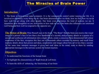 The Miracles of Brain Power ,[object Object],[object Object],The Power of Brain:   Peter Russell says in his book, “The Brain” that  t he brain can receive the visual image of a person’s face in less than a few hundredth of a second; analyze many details in a quarter of a second and synthesize all information into a single whole, create a conscious three dimensional full colour experience of the face, recognize this face out of thousands others recorded in memory and recall from memory details about that person and ideas, associations and images about him, all in less than a second. At the same time interpret messages it gives and read ideas in his mind, react to them by sending appropriate messages to the nervous system for instant reaction.  ,[object Object],[object Object],[object Object],[object Object]