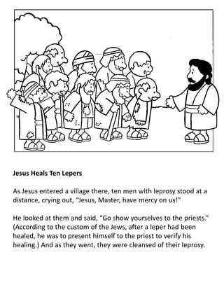 Jesus Heals Ten Lepers
As Jesus entered a village there, ten men with leprosy stood at a
distance, crying out, “Jesus, Master, have mercy on us!”
He looked at them and said, “Go show yourselves to the priests.”
(According to the custom of the Jews, after a leper had been
healed, he was to present himself to the priest to verify his
healing.) And as they went, they were cleansed of their leprosy.
 