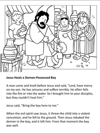 Jesus Heals a Demon-Possessed Boy
A man came and knelt before Jesus and said, “Lord, have mercy
on my son. He has seizures and suffers terribly. He often falls
into the fire or into the water. So I brought him to your disciples,
but they couldn’t heal him.”
Jesus said, “Bring the boy here to me.”
When the evil spirit saw Jesus, it threw the child into a violent
convulsion, and he fell to the ground. Then Jesus rebuked the
demon in the boy, and it left him. From that moment the boy
was well.
 