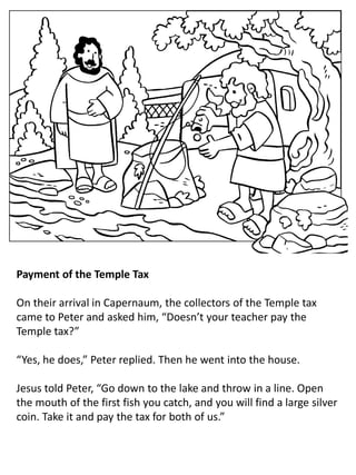 Payment of the Temple Tax
On their arrival in Capernaum, the collectors of the Temple tax
came to Peter and asked him, “Doesn’t your teacher pay the
Temple tax?”
“Yes, he does,” Peter replied. Then he went into the house.
Jesus told Peter, “Go down to the lake and throw in a line. Open
the mouth of the first fish you catch, and you will find a large silver
coin. Take it and pay the tax for both of us.”
 