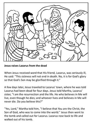 Jesus raises Lazarus from the dead
When Jesus received word that His friend, Lazarus, was seriously ill,
He said: "This sickness will not end in death. No, it is for God's glory
so that God's Son may be glorified through it.“
A few days later, Jesus traveled to Lazarus' town, where he was told
Lazarus had been dead for four days. Jesus told Martha, Lazarus'
sister, "I am the resurrection and the life. He who believes in Me will
live, even though he dies; and whoever lives and believes in Me will
never die. Do you believe this?“
"Yes, Lord," Martha told him, "I believe that You are the Christ, the
Son of God, who was to come into the world." Jesus then went to
the tomb and called out for Lazarus. Lazarus rose back to life and
walked out of his tomb.
 