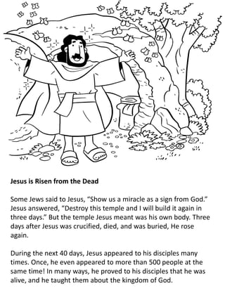 Jesus is Risen from the Dead
Some Jews said to Jesus, “Show us a miracle as a sign from God.”
Jesus answered, “Destroy this temple and I will build it again in
three days.” But the temple Jesus meant was his own body. Three
days after Jesus was crucified, died, and was buried, He rose
again.
During the next 40 days, Jesus appeared to his disciples many
times. Once, he even appeared to more than 500 people at the
same time! In many ways, he proved to his disciples that he was
alive, and he taught them about the kingdom of God.
 