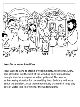 Jesus Turns Water into Wine
Jesus went to Cana to attend a wedding party. His mother, Mary,
also attended. But the host of the wedding party did not have
enough wine for everyone who had gathered. This was an
embarrassing situation for the wedding host. So Mary told Jesus
about the problem. Jesus then miraculously changed six large clay
pots of water into fine wine for the wedding party.
 