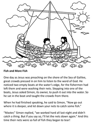 Fish and More Fish
One day as Jesus was preaching on the shore of the Sea of Galilee,
great crowds pressed in on him to listen to the word of God. He
noticed two empty boats at the water’s edge, for the fishermen had
left them and were washing their nets. Stepping into one of the
boats, Jesus asked Simon, its owner, to push it out into the water. So
he sat in the boat and taught the crowds from there.
When he had finished speaking, he said to Simon, “Now go out
where it is deeper, and let down your nets to catch some fish.”
“Master,” Simon replied, “we worked hard all last night and didn’t
catch a thing. But if you say so, I’ll let the nets down again.” And this
time their nets were so full of fish they began to tear!
 
