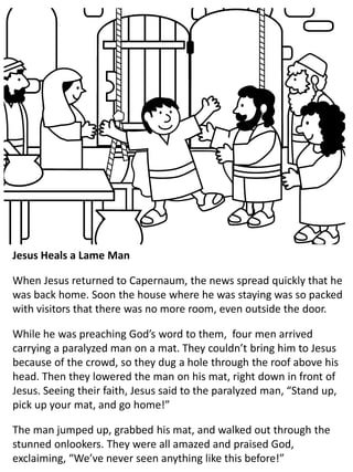 Jesus Heals a Lame Man
When Jesus returned to Capernaum, the news spread quickly that he
was back home. Soon the house where he was staying was so packed
with visitors that there was no more room, even outside the door.
While he was preaching God’s word to them, four men arrived
carrying a paralyzed man on a mat. They couldn’t bring him to Jesus
because of the crowd, so they dug a hole through the roof above his
head. Then they lowered the man on his mat, right down in front of
Jesus. Seeing their faith, Jesus said to the paralyzed man, “Stand up,
pick up your mat, and go home!”
The man jumped up, grabbed his mat, and walked out through the
stunned onlookers. They were all amazed and praised God,
exclaiming, “We’ve never seen anything like this before!”
 