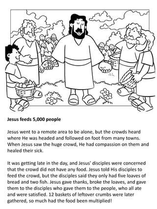 Jesus feeds 5,000 people
Jesus went to a remote area to be alone, but the crowds heard
where He was headed and followed on foot from many towns.
When Jesus saw the huge crowd, He had compassion on them and
healed their sick.
It was getting late in the day, and Jesus' disciples were concerned
that the crowd did not have any food. Jesus told His disciples to
feed the crowd, but the disciples said they only had five loaves of
bread and two fish. Jesus gave thanks, broke the loaves, and gave
them to the disciples who gave them to the people, who all ate
and were satisfied. 12 baskets of leftover crumbs were later
gathered, so much had the food been multiplied!
 