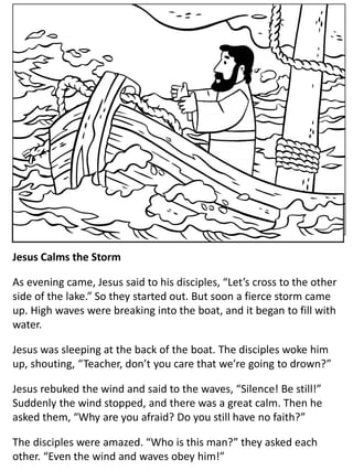 Jesus Calms the Storm
As evening came, Jesus said to his disciples, “Let’s cross to the other
side of the lake.” So they started out. But soon a fierce storm came
up. High waves were breaking into the boat, and it began to fill with
water.
Jesus was sleeping at the back of the boat. The disciples woke him
up, shouting, “Teacher, don’t you care that we’re going to drown?”
Jesus rebuked the wind and said to the waves, “Silence! Be still!”
Suddenly the wind stopped, and there was a great calm. Then he
asked them, “Why are you afraid? Do you still have no faith?”
The disciples were amazed. “Who is this man?” they asked each
other. “Even the wind and waves obey him!”
 