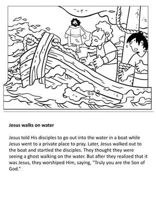 Jesus walks on water
Jesus told His disciples to go out into the water in a boat while
Jesus went to a private place to pray. Later, Jesus walked out to
the boat and startled the disciples. They thought they were
seeing a ghost walking on the water. But after they realized that it
was Jesus, they worshiped Him, saying, "Truly you are the Son of
God.“
 