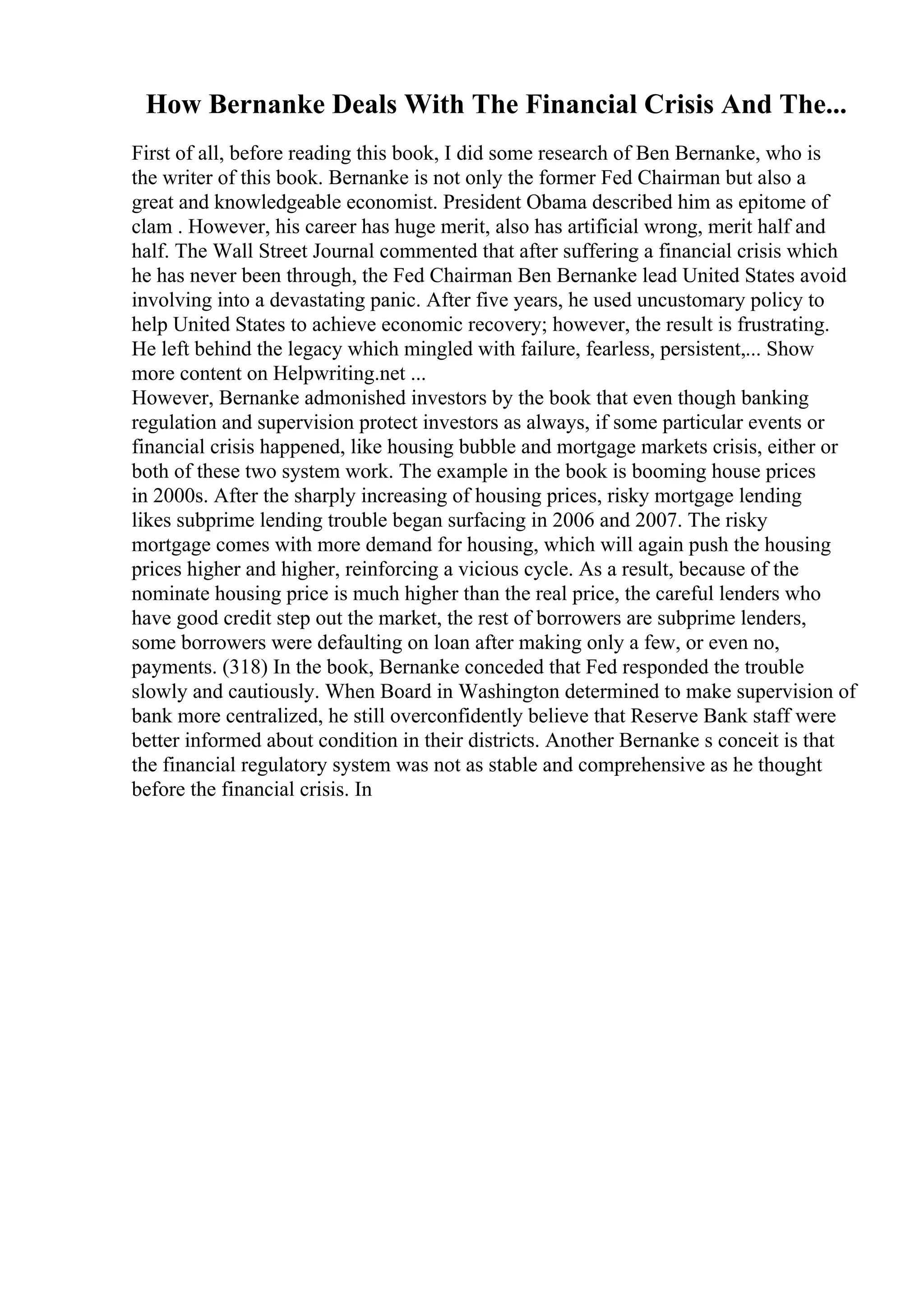 How Bernanke Deals With The Financial Crisis And The...
First of all, before reading this book, I did some research of Ben Bernanke, who is
the writer of this book. Bernanke is not only the former Fed Chairman but also a
great and knowledgeable economist. President Obama described him as epitome of
clam . However, his career has huge merit, also has artificial wrong, merit half and
half. The Wall Street Journal commented that after suffering a financial crisis which
he has never been through, the Fed Chairman Ben Bernanke lead United States avoid
involving into a devastating panic. After five years, he used uncustomary policy to
help United States to achieve economic recovery; however, the result is frustrating.
He left behind the legacy which mingled with failure, fearless, persistent,... Show
more content on Helpwriting.net ...
However, Bernanke admonished investors by the book that even though banking
regulation and supervision protect investors as always, if some particular events or
financial crisis happened, like housing bubble and mortgage markets crisis, either or
both of these two system work. The example in the book is booming house prices
in 2000s. After the sharply increasing of housing prices, risky mortgage lending
likes subprime lending trouble began surfacing in 2006 and 2007. The risky
mortgage comes with more demand for housing, which will again push the housing
prices higher and higher, reinforcing a vicious cycle. As a result, because of the
nominate housing price is much higher than the real price, the careful lenders who
have good credit step out the market, the rest of borrowers are subprime lenders,
some borrowers were defaulting on loan after making only a few, or even no,
payments. (318) In the book, Bernanke conceded that Fed responded the trouble
slowly and cautiously. When Board in Washington determined to make supervision of
bank more centralized, he still overconfidently believe that Reserve Bank staff were
better informed about condition in their districts. Another Bernanke s conceit is that
the financial regulatory system was not as stable and comprehensive as he thought
before the financial crisis. In
 