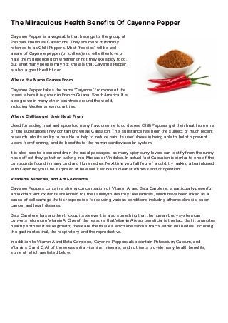 The Miraculous Health Benefits Of Cayenne Pepper
Cayenne Pepper is a vegetable that belongs to the group of
Peppers known as Capsicums. They are more commonly
ref erred to as Chilli Peppers. Most “f oodies” will be well
aware of Cayenne pepper (or chillies) and will either love or
hate them, depending on whether or not they like spicy f ood.
But what many people may not know is that Cayenne Pepper
is also a great health f ood.
Where the Name Comes From
Cayenne Pepper takes the name “Cayenne” f rom one of the
towns where it is grown in French Guiana, South America. It is
also grown in many other countries around the world,
including Mediterranean countries.
Where Chillies get their Heat From
Used f or adding heat and spice too many f lavoursome f ood dishes, Chilli Peppers get their heat f rom one
of the substances they contain known as Capsaicin. This substance has been the subject of much recent
research into its ability to be able to help to reduce pain, its usef ulness in being able to help to prevent
ulcers f rom f orming, and its benef its to the human cardiovascular system.
It is also able to open and drain the nasal passages, as many spicy curry lovers can testif y f rom the runny
nose ef f ect they get when tucking into Madras or Vindaloo. In actual f act Capsaicin is similar to one of the
compounds f ound in many cold and f lu remedies. Next time you f all f oul of a cold, try making a tea inf used
with Cayenne; you’ll be surprised at how well it works to clear stuf f iness and congestion!
Vitamins, Minerals, and Anti-oxidants
Cayenne Peppers contain a strong concentration of Vitamin A, and Beta Carotene, a particularly powerf ul
antioxidant. Antioxidants are known f or their ability to destroy f ree radicals, which have been linked as a
cause of cell damage that is responsible f or causing various conditions including atherosclerosis, colon
cancer, and heart disease.
Beta Carotene has another trick up its sleeve. It is also something that the human body system can
converts into more Vitamin A. One of the reasons that Vitamin A is so benef icial is the f act that it promotes
healthy epithelial tissue growth; these are the tissues which line various tracts within our bodies, including
the gastrointestinal, the respiratory, and the reproductive.
In addition to Vitamin A and Beta Carotene, Cayenne Peppers also contain Potassium, Calcium, and
Vitamins E and C. All of these essential vitamins, minerals, and nutrients provide many health benef its,
some of which are listed below.
 