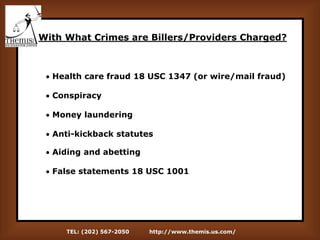 TEL: (202) 567-2050 http://www.themis.us.com/
With What Crimes are Billers/Providers Charged?
 Health care fraud 18 USC 1347 (or wire/mail fraud)
 Conspiracy
 Money laundering
 Anti-kickback statutes
 Aiding and abetting
 False statements 18 USC 1001
 