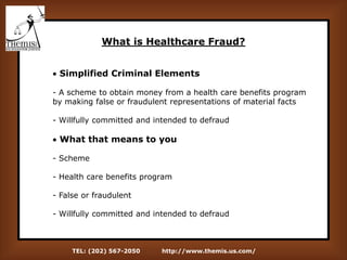 TEL: (202) 567-2050 http://www.themis.us.com/
What is Healthcare Fraud?
 Simplified Criminal Elements
- A scheme to obtain money from a health care benefits program
by making false or fraudulent representations of material facts
- Willfully committed and intended to defraud
 What that means to you
- Scheme
- Health care benefits program
- False or fraudulent
- Willfully committed and intended to defraud
 