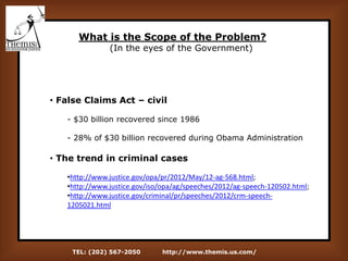 TEL: (202) 567-2050 http://www.themis.us.com/
What is the Scope of the Problem?
(In the eyes of the Government)
• False Claims Act – civil
- $30 billion recovered since 1986
- 28% of $30 billion recovered during Obama Administration
• The trend in criminal cases
•http://www.justice.gov/opa/pr/2012/May/12-ag-568.html;
•http://www.justice.gov/iso/opa/ag/speeches/2012/ag-speech-120502.html;
•http://www.justice.gov/criminal/pr/speeches/2012/crm-speech-
1205021.html
 