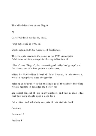 The Mis-Education of the Negro
by
Carter Godwin Woodson, Ph.D.
First published in 1933 in
Washington, D.C. by Associated Publishers
The contents herein is the same as the 1933 Associated
Publishers edition, except for the capitalization of
‘Black’, and ‘Negro’; the converting of ‘tribe’ to ‘group’, and
the correction of a few grammatical errors,
edited by JPAS editor Itibari M. Zulu. Second, in this exercise,
we also recognize a need for gender
balance or neutrality in the phraseology of the author, therefore
we ask readers to consider the historical
and social context of this in any analysis, and thus acknowledge
that this work should open a door for a
full critical and scholarly analysis of this historic book.
Contents
Foreword 2
Preface 3
 