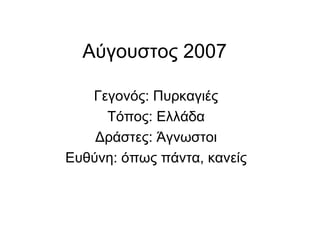 Αύγουστος 2007  Γεγονός: Πυρκαγιές Τόπος: Ελλάδα Δράστες: Άγνωστοι Ευθύνη: όπως πάντα, κανείς 