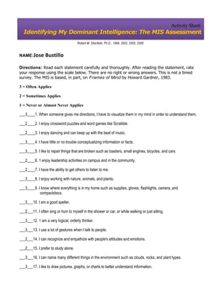 Activity Sheet:
  Identifying My Dominant Intelligence: The MIS Assessment
                                      Robert M. Sherfiekt, Ph.D., 1999, 2002, 2005, 2008


NAME:Jose        Bustillo

Directions: Read each statement carefully and thoroughly. After reading the statement, rate
your response using the scale below. There are no right or wrong answers. This is not a timed
survey. The MIS is based, in part, on Frames of Mind by Howard Gardner, 1983.

3 = Often Applies

2 = Sometimes Applies

1 = Never or Almost Never Applies

___3____1. When someone gives me directions, I have to visualize them in my mind in order to understand them.

___2____2. I enjoy crossword puzzles and word games like Scrabble.

___2____3. I enjoy dancing and can keep up with the beat of music.

___3____4. I have little or no trouble conceptualizing information or facts.

___3____5. I like to repair things that are broken such as toasters, small engines, bicycles, and cars.

___2____6. 1 enjoy leadership activities on campus and in the community,

___2____7. I have the ability to get others to listen to me.

___3____8. I enjoy working with nature, animals, and plants,

___3____9. I know where everything is in my home such as supplies, gloves, flashlights, camera, and
            compactdiscs.

___3___10. I am a good speller.

___2___11. I often sing or hum to myself in the shower or car, or while walking or just sitting.

___3___12. 1 am a very logical, orderly thinker.

___3___13. I use a lot of gestures when I talk to people.

___2___14. I can recognize and empathize with people's attitudes and emotions.

___2___15. I prefer to study alone.

___3___16. I can name many different things in the environment such as clouds, rocks, and plant types.

___3___17. I like to draw pictures, graphs, or charts to better understand information.
 
