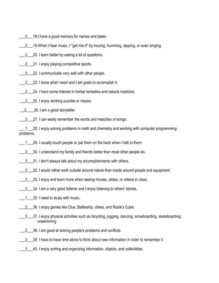___2___18.I have a good memory for names and dates.

___2___19.When I hear music, I "get into it" by moving, humming, tapping, or even singing.

___2___20. I learn better by asking a lot of questions.

___2___21. I enjoy playing competitive sports.

___3___22. I communicate very well with other people.

___2___23. I know what I want and I set goals to accomplish it.

___2___24. I have some interest in herbal remedies and natural medicine.

___2___25. I enjoy working puzzles or mazes.

__2____26. I am a good storyteller.

___2___27. I can easily remember the words and melodies of songs.

___1___28. I enjoy solving problems in math and chemistry and working with computer programming
problems.

___1___29. I usually touch people or pat them on the back when I talk to them.

___3___30. I understand my family and friends better than most other people do.

___3___31. I don't always talk about my accomplishments with others.

___2___32. I would rather work outside around nature than inside around people and equipment,

___3___33. I enjoy and learn more when seeing movies, slides, or videos in class.

___3___34. I am a very good listener and I enjoy listening to others' stories,

___1___35. I need to study with music.

___2___36. I enjoy games like Clue, Battleship, chess, and Rubik's Cube.

___3___37. I enjoy physical activities such as bicycling, jogging, dancing, snowboarding, skateboarding,
         orswimming.

___2___38. I am good at solving people's problems and conflicts.

___2___39. I have to have time alone to think about new information in order to remember it.

___3___40. I enjoy sorting and organizing information, objects, and collectibles.
 