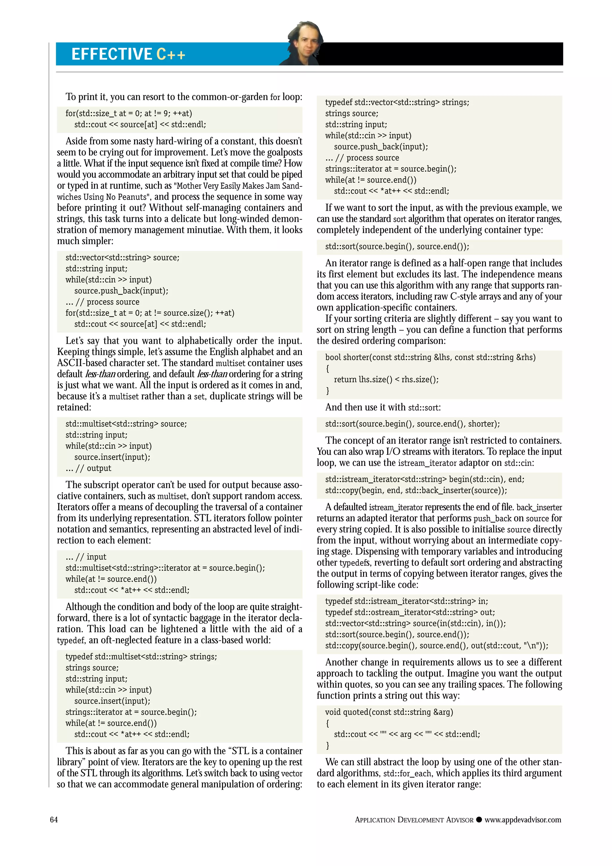 To print it, you can resort to the common-or-garden for loop:
for(std::size_t at = 0; at != 9; ++at)
std::cout << source[at] << std::endl;
Aside from some nasty hard-wiring of a constant, this doesn’t
seem to be crying out for improvement. Let’s move the goalposts
a little. What if the input sequence isn’t fixed at compile time? How
would you accommodate an arbitrary input set that could be piped
or typed in at runtime, such as “Mother Very Easily Makes Jam Sand-
wiches Using No Peanuts”, and process the sequence in some way
before printing it out? Without self-managing containers and
strings, this task turns into a delicate but long-winded demon-
stration of memory management minutiae. With them, it looks
much simpler:
std::vector<std::string> source;
std::string input;
while(std::cin >> input)
source.push_back(input);
... // process source
for(std::size_t at = 0; at != source.size(); ++at)
std::cout << source[at] << std::endl;
Let’s say that you want to alphabetically order the input.
Keeping things simple, let’s assume the English alphabet and an
ASCII-based character set. The standard multiset container uses
default less-than ordering, and default less-than ordering for a string
is just what we want. All the input is ordered as it comes in and,
because it’s a multiset rather than a set, duplicate strings will be
retained:
std::multiset<std::string> source;
std::string input;
while(std::cin >> input)
source.insert(input);
... // output
The subscript operator can’t be used for output because asso-
ciative containers, such as multiset, don’t support random access.
Iterators offer a means of decoupling the traversal of a container
from its underlying representation. STL iterators follow pointer
notation and semantics, representing an abstracted level of indi-
rection to each element:
... // input
std::multiset<std::string>::iterator at = source.begin();
while(at != source.end())
std::cout << *at++ << std::endl;
Although the condition and body of the loop are quite straight-
forward, there is a lot of syntactic baggage in the iterator decla-
ration. This load can be lightened a little with the aid of a
typedef, an oft-neglected feature in a class-based world:
typedef std::multiset<std::string> strings;
strings source;
std::string input;
while(std::cin >> input)
source.insert(input);
strings::iterator at = source.begin();
while(at != source.end())
std::cout << *at++ << std::endl;
This is about as far as you can go with the “STL is a container
library” point of view. Iterators are the key to opening up the rest
of the STL through its algorithms. Let’s switch back to using vector
so that we can accommodate general manipulation of ordering:
typedef std::vector<std::string> strings;
strings source;
std::string input;
while(std::cin >> input)
source.push_back(input);
... // process source
strings::iterator at = source.begin();
while(at != source.end())
std::cout << *at++ << std::endl;
If we want to sort the input, as with the previous example, we
can use the standard sort algorithm that operates on iterator ranges,
completely independent of the underlying container type:
std::sort(source.begin(), source.end());
An iterator range is defined as a half-open range that includes
its first element but excludes its last. The independence means
that you can use this algorithm with any range that supports ran-
dom access iterators, including raw C-style arrays and any of your
own application-specific containers.
If your sorting criteria are slightly different – say you want to
sort on string length – you can define a function that performs
the desired ordering comparison:
bool shorter(const std::string &lhs, const std::string &rhs)
{
return lhs.size() < rhs.size();
}
And then use it with std::sort:
std::sort(source.begin(), source.end(), shorter);
The concept of an iterator range isn’t restricted to containers.
You can also wrap I/O streams with iterators. To replace the input
loop, we can use the istream_iterator adaptor on std::cin:
std::istream_iterator<std::string> begin(std::cin), end;
std::copy(begin, end, std::back_inserter(source));
A defaulted istream_iterator represents the end of file. back_inserter
returns an adapted iterator that performs push_back on source for
every string copied. It is also possible to initialise source directly
from the input, without worrying about an intermediate copy-
ing stage. Dispensing with temporary variables and introducing
other typedefs, reverting to default sort ordering and abstracting
the output in terms of copying between iterator ranges, gives the
following script-like code:
typedef std::istream_iterator<std::string> in;
typedef std::ostream_iterator<std::string> out;
std::vector<std::string> source(in(std::cin), in());
std::sort(source.begin(), source.end());
std::copy(source.begin(), source.end(), out(std::cout, “n”));
Another change in requirements allows us to see a different
approach to tackling the output. Imagine you want the output
within quotes, so you can see any trailing spaces. The following
function prints a string out this way:
void quoted(const std::string &arg)
{
std::cout << ‘“’ << arg << ‘“’ << std::endl;
}
We can still abstract the loop by using one of the other stan-
dard algorithms, std::for_each, which applies its third argument
to each element in its given iterator range:
64 APPLICATION DEVELOPMENT ADVISOR q www.appdevadvisor.com
EFFECTIVE C++
 