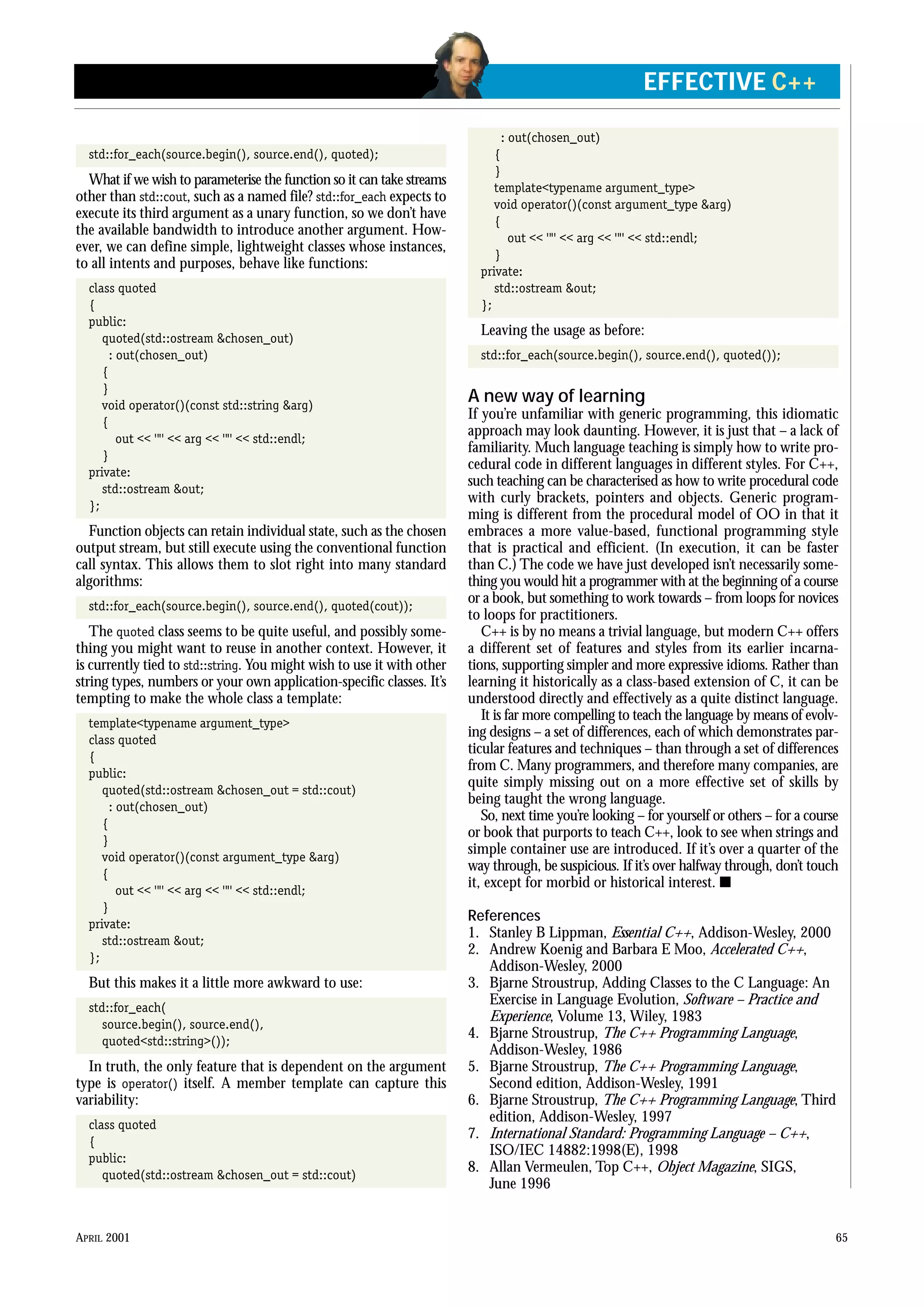 std::for_each(source.begin(), source.end(), quoted);
What if we wish to parameterise the function so it can take streams
other than std::cout, such as a named file? std::for_each expects to
execute its third argument as a unary function, so we don’t have
the available bandwidth to introduce another argument. How-
ever, we can define simple, lightweight classes whose instances,
to all intents and purposes, behave like functions:
class quoted
{
public:
quoted(std::ostream &chosen_out)
: out(chosen_out)
{
}
void operator()(const std::string &arg)
{
out << ‘“’ << arg << ‘“’ << std::endl;
}
private:
std::ostream &out;
};
Function objects can retain individual state, such as the chosen
output stream, but still execute using the conventional function
call syntax. This allows them to slot right into many standard
algorithms:
std::for_each(source.begin(), source.end(), quoted(cout));
The quoted class seems to be quite useful, and possibly some-
thing you might want to reuse in another context. However, it
is currently tied to std::string. You might wish to use it with other
string types, numbers or your own application-specific classes. It’s
tempting to make the whole class a template:
template<typename argument_type>
class quoted
{
public:
quoted(std::ostream &chosen_out = std::cout)
: out(chosen_out)
{
}
void operator()(const argument_type &arg)
{
out << ‘“’ << arg << ‘“’ << std::endl;
}
private:
std::ostream &out;
};
But this makes it a little more awkward to use:
std::for_each(
source.begin(), source.end(),
quoted<std::string>());
In truth, the only feature that is dependent on the argument
type is operator() itself. A member template can capture this
variability:
class quoted
{
public:
quoted(std::ostream &chosen_out = std::cout)
: out(chosen_out)
{
}
template<typename argument_type>
void operator()(const argument_type &arg)
{
out << ‘“’ << arg << ‘“’ << std::endl;
}
private:
std::ostream &out;
};
Leaving the usage as before:
std::for_each(source.begin(), source.end(), quoted());
A new way of learning
If you’re unfamiliar with generic programming, this idiomatic
approach may look daunting. However, it is just that – a lack of
familiarity. Much language teaching is simply how to write pro-
cedural code in different languages in different styles. For C++,
such teaching can be characterised as how to write procedural code
with curly brackets, pointers and objects. Generic program-
ming is different from the procedural model of OO in that it
embraces a more value-based, functional programming style
that is practical and efficient. (In execution, it can be faster
than C.) The code we have just developed isn’t necessarily some-
thing you would hit a programmer with at the beginning of a course
or a book, but something to work towards – from loops for novices
to loops for practitioners.
C++ is by no means a trivial language, but modern C++ offers
a different set of features and styles from its earlier incarna-
tions, supporting simpler and more expressive idioms. Rather than
learning it historically as a class-based extension of C, it can be
understood directly and effectively as a quite distinct language.
It is far more compelling to teach the language by means of evolv-
ing designs – a set of differences, each of which demonstrates par-
ticular features and techniques – than through a set of differences
from C. Many programmers, and therefore many companies, are
quite simply missing out on a more effective set of skills by
being taught the wrong language.
So, next time you’re looking – for yourself or others – for a course
or book that purports to teach C++, look to see when strings and
simple container use are introduced. If it’s over a quarter of the
way through, be suspicious. If it’s over halfway through, don’t touch
it, except for morbid or historical interest. s
References
1. Stanley B Lippman, Essential C++, Addison-Wesley, 2000
2. Andrew Koenig and Barbara E Moo, Accelerated C++,
Addison-Wesley, 2000
3. Bjarne Stroustrup, Adding Classes to the C Language: An
Exercise in Language Evolution, Software – Practice and
Experience, Volume 13, Wiley, 1983
4. Bjarne Stroustrup, The C++ Programming Language,
Addison-Wesley, 1986
5. Bjarne Stroustrup, The C++ Programming Language,
Second edition, Addison-Wesley, 1991
6. Bjarne Stroustrup, The C++ Programming Language, Third
edition, Addison-Wesley, 1997
7. International Standard: Programming Language – C++,
ISO/IEC 14882:1998(E), 1998
8. Allan Vermeulen, Top C++, Object Magazine, SIGS,
June 1996
APRIL 2001 65
EFFECTIVE C++
 