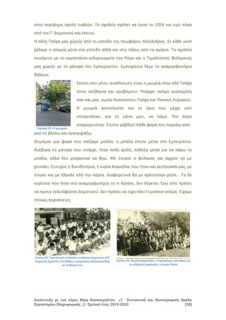 Συνέντευξη με τον κύριο Θέμη Κουκουμπέτσο // Συντακτική και Φωτογραφική Ομάδα
Εργαστηρίου Πληροφορικής // Σχολικό έτος: 2019-2020 [30]
στην περίφημη σχολή τυφλών. Το σχολείο πρέπει να έγινε το 1954 και εγώ πήγα
από την Γ' Δημοτικού και έπειτα.
Η οδός Τσόχα μας χώριζε από το γήπεδο της Λεωφόρου Αλεξάνδρας. Σε κάθε γκολ
χάλαγε ο κόσμος μέσα στο γήπεδο αλλά και στις τάξεις από τα αγόρια. Το σχολείο
συνόρευε με το εργοστάσιο-σιδηρουργείο του Ρήγα και η Τιμολέοντος Φιλήμονος
μας χώριζε με τη μάντρα του Εμπειρικείου. Εμπειρίκειο λέμε το αναμορφωτήριο
θηλέων.
Εικόνα 23: Η μουριά...
Εκείνη που μένει αναλλοίωτη είναι η μουριά στην οδό Τσόχα
όπου ανέβαινα και κρυβόμουν. Υπάρχει ακόμη γερασμένη
σαν και μας, γωνία Αναστασίου Τσόχα και Παναγή Κυριακού.
Η μουριά αποτελούσε και το όριο που μέχρι εκεί
επιτρεπόταν, για τη μάνα μου, να πάμε. Πιο πέρα
απαγορευόταν. Έπιπτε ράβδος! Κάθε φορά που περνάω από
εκεί τη βλέπω και ανατριχιάζω.
Θυμάμαι μια φορά που παίζαμε μπάλα, η μπάλα έπεσε μέσα στο Εμπειρίκειο.
Ανέβηκα τη μάντρα που υπήρχε, ήταν πολύ ψηλή, πήδηξα μέσα για να πάρω τη
μπάλα, αλλά δεν μπορούσα να βγω. Με έπιασε ο φύλακας και άρχισε να με
χτυπάει. Ευτυχώς η διευθύντρια, η κυρία Κορνηλία, που ήταν και γειτόνισσά μας, με
έσωσε και με έβγαλε από την πόρτα. Διαφορετικά θα με κρατούσαν μέσα... Τα δε
κορίτσια που ήταν στο αναμορφωτήριο το τι λέγανε, δεν λέγεται. Εγώ τότε πρέπει
να ήμουν τελειόφοιτος Δημοτικού. Δεν πρέπει να είχα πάει Γυμνάσιο ακόμα. Είχαμε
τέτοιες περιπέτειες.
Εικόνα 24: Γυμναστικές επιδείξεις τετάρτης Δημοτικού (16ο
Δημοτικό Σχολείο). Στο βάθος ο αείμνηστος Βελογιαννίδης
με τη βέργα του.
Εικόνα 25: Πέμπτη Δημοτικού, ο Λαζαράκος, και πάνω, με
το αξέχαστο χαμόγελο, η κυρία Τασία
 