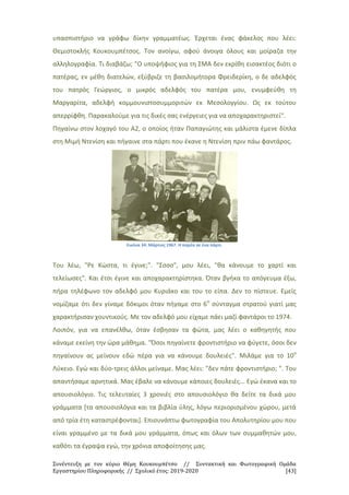 Συνέντευξη με τον κύριο Θέμη Κουκουμπέτσο // Συντακτική και Φωτογραφική Ομάδα
Εργαστηρίου Πληροφορικής // Σχολικό έτος: 2019-2020 [43]
υπασπιστήριο να γράφω δίκην γραμματέως. Έρχεται ένας φάκελος που λέει:
Θεμιστοκλής Κουκουμπέτσος. Τον ανοίγω, αφού άνοιγα όλους και μοίραζα την
αλληλογραφία. Τι διαβάζω; "Ο υποψήφιος για τη ΣΜΑ δεν εκρίθη εισακτέος διότι ο
πατέρας, εν μέθη διατελών, εξύβριζε τη βασιλομήτορα Φρειδερίκη, ο δε αδελφός
του πατρός Γεώργιος, ο μικρός αδελφός του πατέρα μου, ενυμφεύθη τη
Μαργαρίτα, αδελφή κομμουνιστοσυμμοριτών εκ Μεσολογγίου. Ως εκ τούτου
απερρίφθη. Παρακαλούμε για τις δικές σας ενέργειες για να αποχαρακτηριστεί".
Πηγαίνω στον λοχαγό του Α2, ο οποίος ήταν Παπαγιώτης και μάλιστα έμενε δίπλα
στη Μιμή Ντενίση και πήγαινε στα πάρτι που έκανε η Ντενίση πριν πάω φαντάρος.
Εικόνα 34: Μάρτιος 1967. Η παρέα σε ένα πάρτι.
Του λέω, "Ρε Κώστα, τι έγινε;". "Σσσσ", μου λέει, "θα κάνουμε το χαρτί και
τελείωσες". Και έτσι έγινε και αποχαρακτηρίστηκα. Όταν βγήκα το απόγευμα έξω,
πήρα τηλέφωνο τον αδελφό μου Κυριάκο και του το είπα. Δεν το πίστευε. Εμείς
νομίζαμε ότι δεν γίναμε δόκιμοι όταν πήγαμε στο 6ο
σύνταγμα στρατού γιατί μας
χαρακτήρισαν χουντικούς. Με τον αδελφό μου είχαμε πάει μαζί φαντάροι το 1974.
Λοιπόν, για να επανέλθω, όταν έσβησαν τα φώτα, μας λέει ο καθηγητής που
κάναμε εκείνη την ώρα μάθημα. "Όσοι πηγαίνετε φροντιστήριο να φύγετε, όσοι δεν
πηγαίνουν ας μείνουν εδώ πέρα για να κάνουμε δουλειές". Μιλάμε για το 10ο
Λύκειο. Εγώ και δύο-τρεις άλλοι μείναμε. Μας λέει: "δεν πάτε φροντιστήριο; ". Του
απαντήσαμε αρνητικά. Μας έβαλε να κάνουμε κάποιες δουλειές... Εγώ έκανα και το
απουσιολόγιο. Τις τελευταίες 3 χρονιές στο απουσιολόγιο θα δείτε τα δικά μου
γράμματα [τα απουσιολόγια και τα βιβλία ύλης, λόγω περιορισμένου χώρου, μετά
από τρία έτη καταστρέφονται]. Επισυνάπτω φωτογραφία του Απολυτηρίου μου που
είναι γραμμένο με τα δικά μου γράμματα, όπως και όλων των συμμαθητών μου,
καθότι τα έγραψα εγώ, την χρόνια αποφοίτησης μας.
 