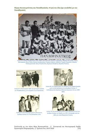 Συνέντευξη με τον κύριο Θέμη Κουκουμπέτσο // Συντακτική και Φωτογραφική Ομάδα
Εργαστηρίου Πληροφορικής // Σχολικό έτος: 2019-2020 [75]
Θέμης Κουκουμπέτσος και Παναθηναϊκός. Η ζωή του όλη έχει συνδεθεί με τον
Παναθηναϊκό.
Εικόνα 66: Ομάδα Παναθηναϊκού 1959. Όρθιοι από αριστερά: Κώστας Λινοξυλάκης, Μιχάλης Βουτσαράς, Μίμης
Μανταράκης, Νίκος Τσίλης, Κώστας Βουρλιωτάκης, Γιώργος Ανδρέου. Καθιστοί: Γιώργος Πυργολιός, Ανδρέας
Παπαεμμανουήλ, Λάκης Πετρόπουλος, Δημήτρης Θεοφάνης, Βαγγέλης Πανάκης.
Εικόνα 67: 18 Ιανουαρίου 1964. Στο χιονισμένο γήπεδο
του Παναθηναϊκού, με τον Δομάζο σε μια προπόνηση.
Εικόνα 68: Τα συγχαρητήρια του Μπόμπεκ στον αρχηγό Δομάζο,
μετά τη νίκη-πρόκριση επί του Ερυθρού Αστέρα. Ο
ποδοσφαιριστής Δημήτρης (Μήτσος) Δημητρίου δεν ζει (1948-
2002).
Εικόνα 69: Στα αποδυτήρια μετά τη νίκη επί του
Ερυθρού Αστέρα 3-0. Την 28 Απριλίου 1971.
Εικόνα 70: Στα αποδυτήρια μετά τη νίκη-πρόκριση 3-0 επί του
Ερυθρού Αστέρα τον Απρίλιο του 1971. Αυτόγραφο από τον
φίλο μου ιατρό Φραγκίσκο Σούρπη.
 