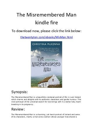 The Misremembered Man
kindle fire
To download now, please click the link below:
thetwentyten.com/ebooks/MisMan.html
Synopsis:
The Misremembered Man is a beautifully rendered portrait of life in rural Ireland
which charms and delights with its authentic characters and gentle humour. This
vivid portrayal of the universal search for love brings with it a darker tale, heart-
breaking in its poignancy.
Review:
The Misremembered Man is a charming, yet harsh portrait of Ireland and some
of its characters, mainly a man and a woman whose younger lives shared a
 