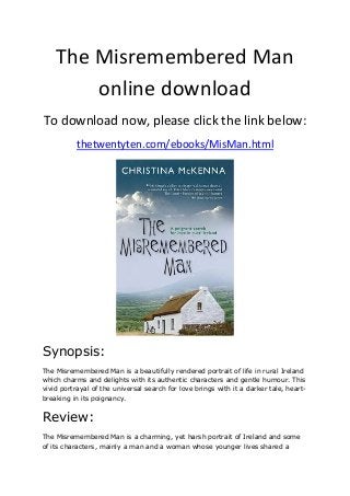 The Misremembered Man
online download
To download now, please click the link below:
thetwentyten.com/ebooks/MisMan.html
Synopsis:
The Misremembered Man is a beautifully rendered portrait of life in rural Ireland
which charms and delights with its authentic characters and gentle humour. This
vivid portrayal of the universal search for love brings with it a darker tale, heart-
breaking in its poignancy.
Review:
The Misremembered Man is a charming, yet harsh portrait of Ireland and some
of its characters, mainly a man and a woman whose younger lives shared a
 