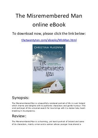 The Misremembered Man
online eBook
To download now, please click the link below:
thetwentyten.com/ebooks/MisMan.html
Synopsis:
The Misremembered Man is a beautifully rendered portrait of life in rural Ireland
which charms and delights with its authentic characters and gentle humour. This
vivid portrayal of the universal search for love brings with it a darker tale, heart-
breaking in its poignancy.
Review:
The Misremembered Man is a charming, yet harsh portrait of Ireland and some
of its characters, mainly a man and a woman whose younger lives shared a
 