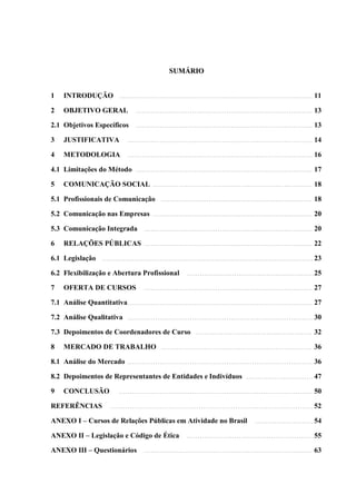 SUMÁRIO


1    INTRODUÇÃO             ..........................................................................................    11

2    OBJETIVO GERAL                 ..................................................................................    13

2.1 Objetivos Específicos           ..................................................................................    13

3    JUSTIFICATIVA              ......................................................................................    14

4    METODOLOGIA                ......................................................................................    16

4.1 Limitações do Método            ..................................................................................    17

5    COMUNICAÇÃO SOCIAL                     ..........................................................................    18

5.1 Profissionais de Comunicação                ......................................................................    18

5.2 Comunicação nas Empresas                ..........................................................................    20

5.3 Comunicação Integrada               ..............................................................................    20

6    RELAÇÕES PÚBLICAS                  ..............................................................................    22

6.1 Legislação       ..................................................................................................   23

6.2 Flexibilização e Abertura Profissional                  ...........................................................   25

7    OFERTA DE CURSOS                   ..............................................................................    27

7.1 Análise Quantitativa...................................................................................... 27

7.2 Análise Qualitativa         ......................................................................................    30

7.3 Depoimentos de Coordenadores de Curso                       ......................................................    32

8    MERCADO DE TRABALHO                        ......................................................................    36

8.1 Análise do Mercado          ......................................................................................    36

8.2 Depoimentos de Representantes de Entidades e Indivíduos                             ...............................   47

9    CONCLUSÃO              ..........................................................................................    50

REFERÊNCIAS             ..............................................................................................    52

ANEXO I – Cursos de Relações Públicas em Atividade no Brasil                                ...........................   54

ANEXO II – Legislação e Código de Ética                     ...........................................................   55

ANEXO III – Questionários               ..............................................................................    63
 