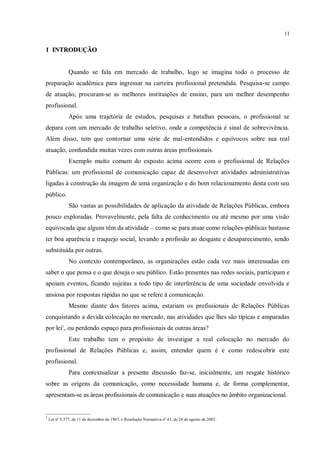 11


1 INTRODUÇÃO


               Quando se fala em mercado de trabalho, logo se imagina todo o processo de
preparação acadêmica para ingressar na carreira profissional pretendida. Pesquisa-se campo
de atuação, procuram-se as melhores instituições de ensino, para um melhor desempenho
profissional.
               Após uma trajetória de estudos, pesquisas e batalhas pessoais, o profissional se
depara com um mercado de trabalho seletivo, onde a competência é sinal de sobrevivência.
Além disso, tem que contornar uma série de mal-entendidos e equívocos sobre sua real
atuação, confundida muitas vezes com outras áreas profissionais.
               Exemplo muito comum do exposto acima ocorre com o profissional de Relações
Públicas: um profissional de comunicação capaz de desenvolver atividades administrativas
ligadas à construção da imagem de uma organização e do bom relacionamento desta com seu
público.
               São vastas as possibilidades de aplicação da atividade de Relações Públicas, embora
pouco exploradas. Provavelmente, pela falta de conhecimento ou até mesmo por uma visão
equivocada que alguns têm da atividade – como se para atuar como relações-públicas bastasse
ter boa aparência e traquejo social, levando a profissão ao desgaste e desaparecimento, sendo
substituída por outras.
               No contexto contemporâneo, as organizações estão cada vez mais interessadas em
saber o que pensa e o que deseja o seu público. Estão presentes nas redes sociais, participam e
apoiam eventos, ficando sujeitas a todo tipo de interferência de uma sociedade envolvida e
ansiosa por respostas rápidas no que se refere à comunicação.
               Mesmo diante dos fatores acima, estariam os profissionais de Relações Públicas
conquistando a devida colocação no mercado, nas atividades que lhes são típicas e amparadas
por lei1, ou perdendo espaço para profissionais de outras áreas?
               Este trabalho tem o propósito de investigar a real colocação no mercado do
profissional de Relações Públicas e, assim, entender quem é e como redescobrir este
profissional.
               Para contextualizar a presente discussão faz-se, inicialmente, um resgate histórico
sobre as origens da comunicação, como necessidade humana e, de forma complementar,
apresentam-se as áreas profissionais de comunicação e suas atuações no âmbito organizacional.

_____________________
1
    Lei nº 5.377, de 11 de dezembro de 1967, e Resolução Normativa nº 43, de 24 de agosto de 2002.
 