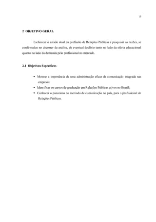 13




2 OBJETIVO GERAL


        Esclarecer o estado atual da profissão de Relações Públicas e pesquisar as razões, se
confirmadas no decorrer da análise, de eventual declínio tanto no lado da oferta educacional
quanto no lado da demanda pelo profissional no mercado.



2.1 Objetivos Específicos


         Mostrar a importância de uma administração eficaz da comunicação integrada nas
            empresas;
         Identificar os cursos de graduação em Relações Públicas ativos no Brasil;
         Conhecer o panorama do mercado de comunicação no país, para o profissional de
            Relações Públicas.
 