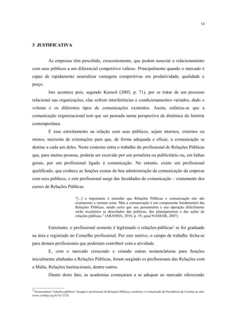 14




3 JUSTIFICATIVA


            As empresas têm percebido, crescentemente, que podem associar o relacionamento
com seus públicos a um diferencial competitivo valioso. Principalmente quando o mercado é
capaz de rapidamente neutralizar vantagens competitivas em produtividade, qualidade e
preço.
            Isto acontece pois, segundo Kunsch (2003, p. 71), por se tratar de um processo
relacional nas organizações, elas sofrem interferências e condicionamentos variados, dado o
volume e os diferentes tipos de comunicações existentes. Assim, enfatiza-se que a
comunicação organizacional tem que ser pensada numa perspectiva da dinâmica da história
contemporânea.
            E esse estreitamento na relação com seus públicos, sejam internos, externos ou
mistos, necessita de orientações para que, de forma adequada e eficaz, a comunicação se
destine a cada um deles. Neste contexto entra o trabalho do profissional de Relações Públicas
que, para muitas pessoas, poderia ser exercido por um jornalista ou publicitário ou, em linhas
gerais, por um profissional ligado à comunicação. No entanto, existe um profissional
qualificado, que conhece as funções exatas da boa administração da comunicação da empresa
com seus públicos, e este profissional surge das faculdades de comunicação – exatamente dos
cursos de Relações Públicas.

                                 “[...] o importante é entender que Relações Públicas e comunicação não são
                                 exatamente a mesma coisa. Mas a comunicação é um componente fundamental das
                                 Relações Públicas, sendo certo que seu pensamento e sua operação dificilmente
                                 serão excelentes se descolados das políticas, dos planejamentos e das ações de
                                 relações públicas.” (ARANHA, 2010, p. 19, apud NASSAR, 2007).


            Entretanto, o profissional somente é legitimado o relações-públicas2 se for graduado
na área e registrado no Conselho profissional. Por este motivo, o campo de trabalho fecha-se
para demais profissionais que poderiam contribuir com a atividade.
            E, com o mercado crescendo e criando outras nomenclaturas para funções
inicialmente alinhadas a Relações Públicas, foram surgindo os profissionais das Relações com
a Mídia, Relações Institucionais, dentre outros.
            Diante deste fato, as academias começaram a se adequar ao mercado oferecendo

_____________________
2
 Nomenclatura “relações-públicas” designa o profissional de Relações Públicas, conforme o Comunicado da Presidência do Conferp no sítio
www.conferp.org.br/?p=2728.
 