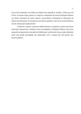 15


cursos de Comunicação com ênfase em relações mais específicas, atraindo o cliente que está
lá fora. Ao mesmo tempo, passou-se a observar o fechamento de cursos de Relações Públicas
em muitas instituições de ensino superior, possivelmente contribuindo na diminuição do
número de profissionais no mercado e/ou até mesmo ajudando a criar um novo profissional na
área de comunicação organizacional.
        Conforme o exposto, o presente trabalho destina-se a pesquisar os fatores que levam
instituições educacionais a fecharem cursos de graduação em Relações Públicas, bem como
apresentar um panorama do mercado de trabalho para o profissional, já que comprovadamente
existe uma grande preocupação das organizações com a imagem que têm perante seus
diversos públicos.
 